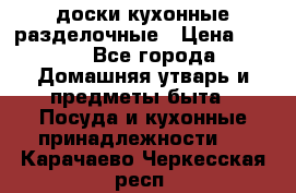   доски кухонные разделочные › Цена ­ 100 - Все города Домашняя утварь и предметы быта » Посуда и кухонные принадлежности   . Карачаево-Черкесская респ.